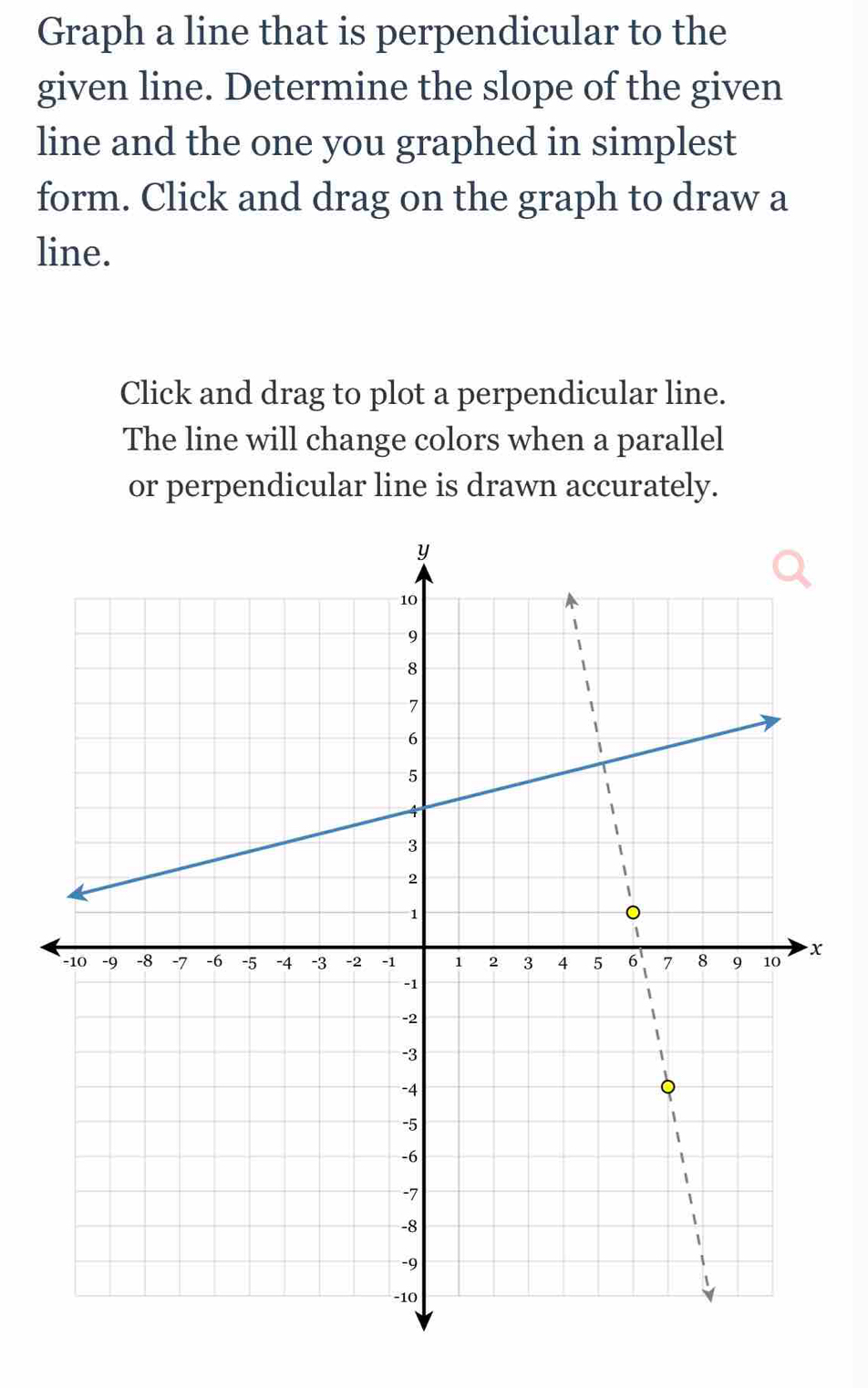 Graph a line that is perpendicular to the 
given line. Determine the slope of the given 
line and the one you graphed in simplest 
form. Click and drag on the graph to draw a 
line. 
Click and drag to plot a perpendicular line. 
The line will change colors when a parallel 
or perpendicular line is drawn accurately.