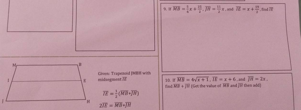 If overline MB= 5/6 x+ 25/2 , overline JH= 11/2 x , and overline IE=x+ 19/2  , find overline IE
Given: Trapezoid JMBH with 
midsegment TE 10. If overline MB=4sqrt(x+1), overline IE=x+6 , and overline JH=2x, 
find overline MB+overline JH (Get the value of overline MB and overline JH then add)
overline IE= 1/2 (overline MB+overline JH)
2overline IE=overline MB+overline JH