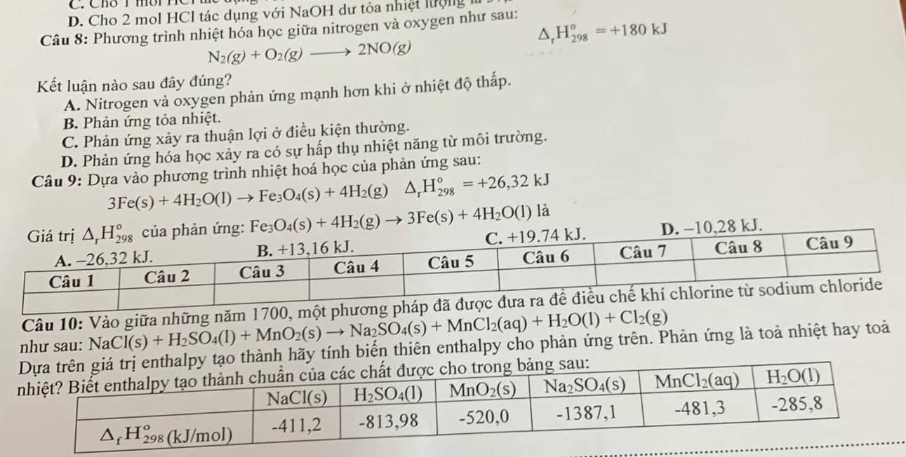 D. Cho 2 mol HCl tác dụng với NaOH dư tỏa nhiệt lượng là
△ _rH_(298)^o=+180kJ
Câu 8: Phương trình nhiệt hóa học giữa nitrogen và oxygen như sau:
N_2(g)+O_2(g)to 2NO(g)
Kết luận nào sau đây đúng?
A. Nitrogen và oxygen phản ứng mạnh hơn khi ở nhiệt độ thấp.
B. Phản ứng tỏa nhiệt.
C. Phản ứng xảy ra thuận lợi ở điều kiện thường.
D. Phản ứng hóa học xảy ra có sự hấp thụ nhiệt năng từ môi trường.
Câu 9: Dựa vào phương trình nhiệt hoá học của phản ứng sau:
3Fe(s)+4H_2O(l)to Fe_3O_4(s)+4H_2(g) △ _rH_(298)°=+26,32kJ
Fe_3O_4(s)+4H_2(g)to 3Fe(s)+4H_2O(l)la
Câu 10: Vào giữa những năm 1700,
hành hãy tính biến thiên enthalpy cho phản ứng trên. Phản ứng là toả nhiệt hay toả như sau: NaCl(s)+H_2SO_4(l)+MnO_2(s)to Na_2SO_4(s)+MnCl_2(aq)+H_2O(l)+Cl_2(g)