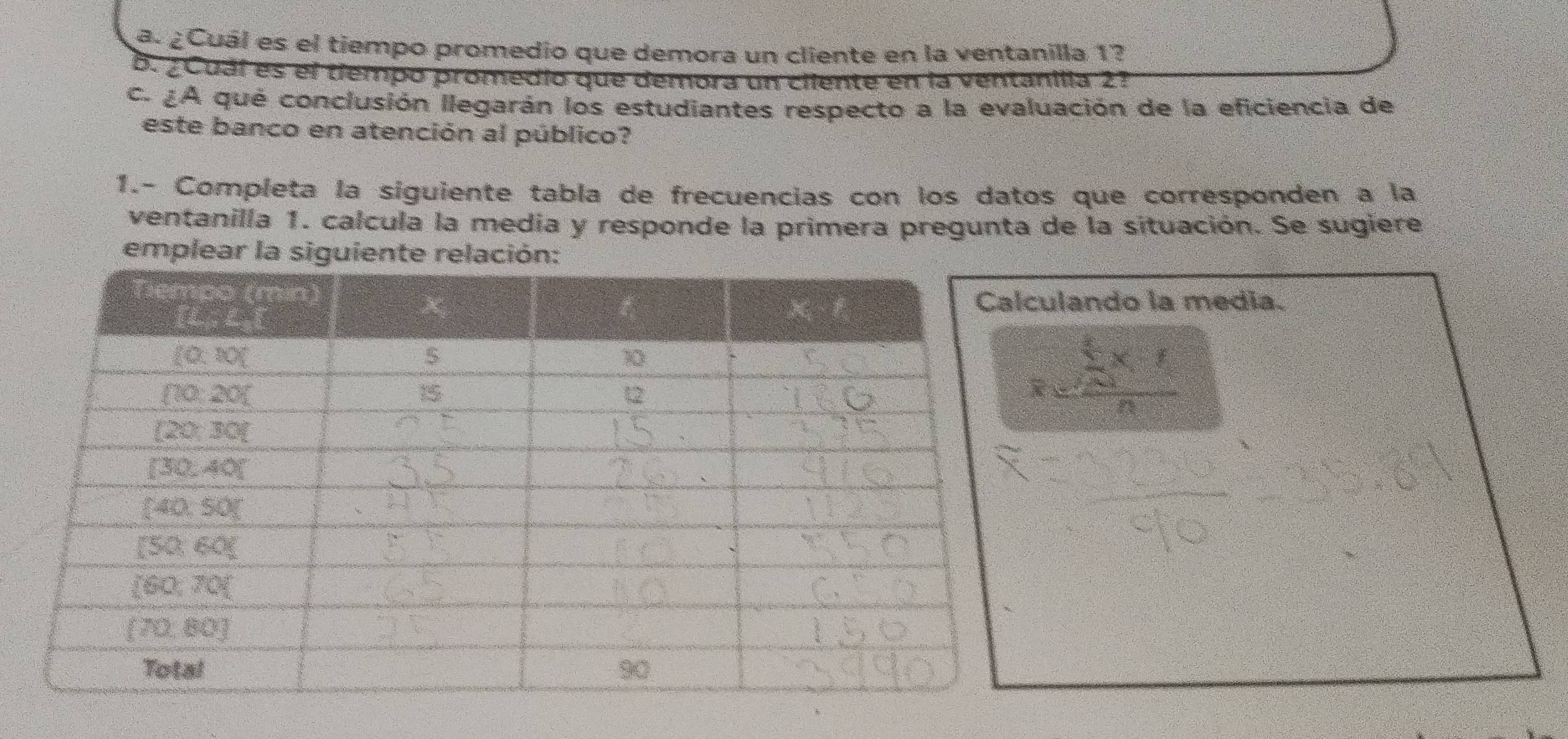 ¿Cuál es el tiempo promedio que demora un cliente en la ventanilla 1?
B. ¿Cuáí es el tiempo promedio que demora un ciiente en la ventanilla 2?
c. ¿A qué conclusión llegarán los estudiantes respecto a la evaluación de la eficiencia de
este banco en atención al público?
1.- Completa la síguiente tabla de frecuencias con los datos que corresponden a la
ventanilla 1. calcula la media y responde la primera pregunta de la situación. Se sugiere
emplear la siguiente relación:
lando la media.
=frac sumlimits _i=1* f* fn