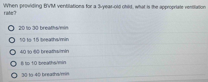 When providing BVM ventilations for a 3-year-old child, what is the appropriate ventilation
rate?
20 to 30 breaths/min
10 to 15 breaths/min
40 to 60 breaths/min
8 to 10 breaths/min
30 to 40 breaths/min