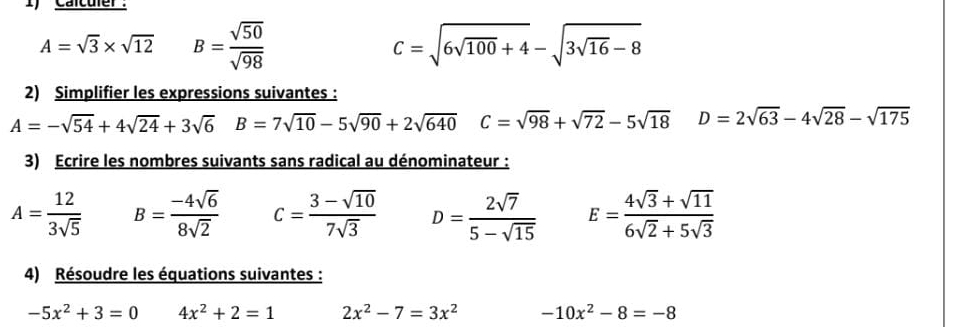 I'Calcufer.
A=sqrt(3)* sqrt(12) B= sqrt(50)/sqrt(98) 
C=sqrt(6sqrt 100)+4-sqrt(3sqrt 16)-8
2) Simplifier les expressions suivantes :
A=-sqrt(54)+4sqrt(24)+3sqrt(6) B=7sqrt(10)-5sqrt(90)+2sqrt(640) C=sqrt(98)+sqrt(72)-5sqrt(18) D=2sqrt(63)-4sqrt(28)-sqrt(175)
3) Ecrire les nombres suivants sans radical au dénominateur :
A= 12/3sqrt(5)  B= (-4sqrt(6))/8sqrt(2)  c= (3-sqrt(10))/7sqrt(3)  D= 2sqrt(7)/5-sqrt(15)  E= (4sqrt(3)+sqrt(11))/6sqrt(2)+5sqrt(3) 
4) Résoudre les équations suivantes :
-5x^2+3=0 4x^2+2=1 2x^2-7=3x^2 -10x^2-8=-8