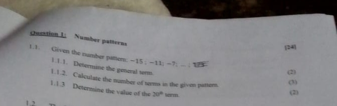 Number patterns 
[24] 
1.1. Given the number pattern: −15; -11; −7 : .. ; 1
1.1.1. Determine the general term. 
(2) 
1.1.2. Calculate the number of terms in the given pattern. 
(3) 
1.1.3 Determine the value of the 20° term. 
(2) 
1.2.