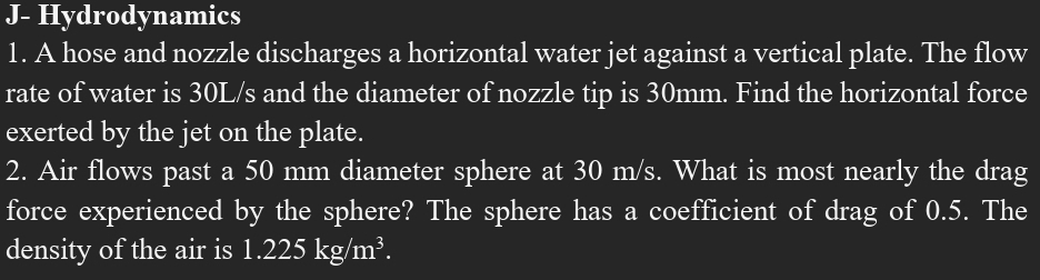 J- Hydrodynamics 
1. A hose and nozzle discharges a horizontal water jet against a vertical plate. The flow 
rate of water is 30L/s and the diameter of nozzle tip is 30mm. Find the horizontal force 
exerted by the jet on the plate. 
2. Air flows past a 50 mm diameter sphere at 30 m/s. What is most nearly the drag 
force experienced by the sphere? The sphere has a coefficient of drag of 0.5. The 
density of the air is 1.225kg/m^3.