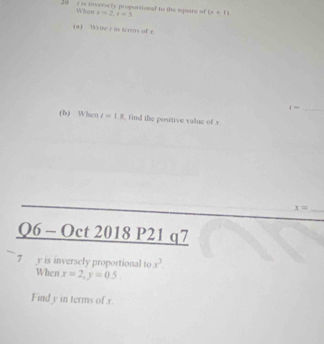 20 7 is inversely proportional to the square of (x+1). 
When y=2, t=5. 
(a) Write r in terms of x
_ i=
(b) When t=1.8 , find the positive value of x. 
_ x=
Q6-0 ct 2018 P21 q7 
7 y is inversely proportional to x^3. 
When x=2, y=0.5. 
Find y in terms of x.