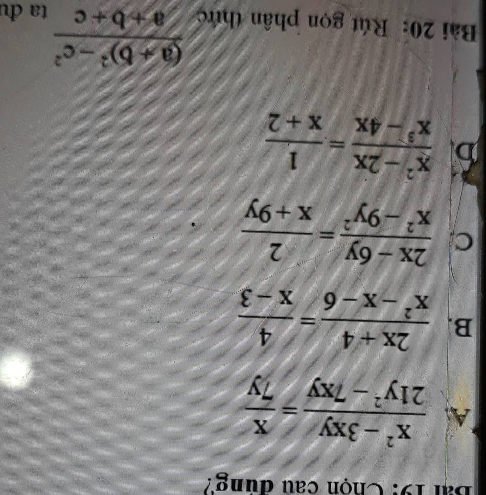 Chọn câu dung?
A  (x^2-3xy)/21y^2-7xy = x/7y 
B.  (2x+4)/x^2-x-6 = 4/x-3 
C  (2x-6y)/x^2-9y^2 = 2/x+9y 
 (x^2-2x)/x^3-4x = 1/x+2 
Bài 20: Rút gọn phân thức
frac (a+b)^2-c^2a+b+c
ta đu