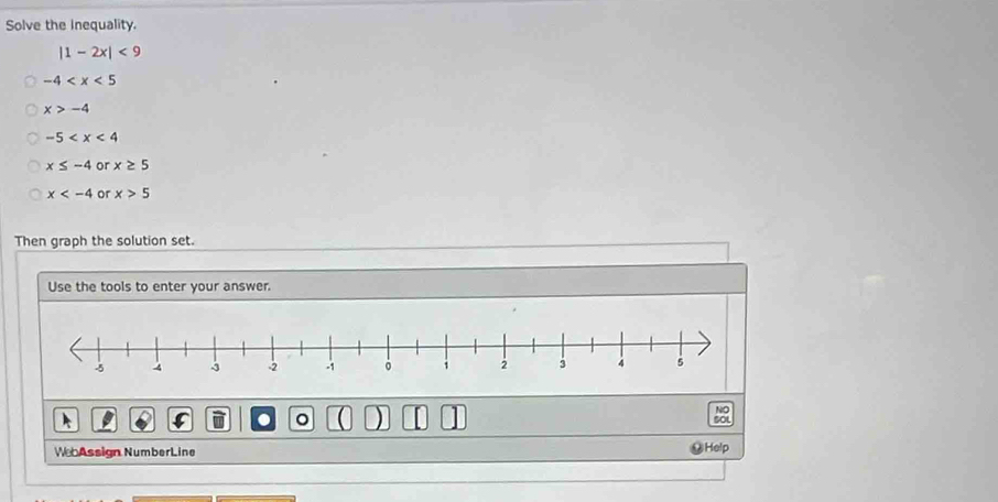 Solve the Inequality.
|1-2x|<9</tex>
-4
x>-4
-5
x≤ -4 or x≥ 5
x or x>5
Then graph the solution set. 
Use the tools to enter your answer. 
NO 
. 。 
sot 
We Assign NumberLine Help