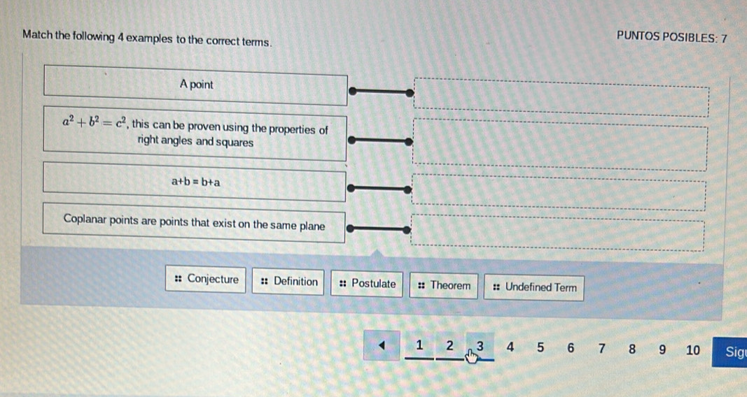PUNTOS POSIBLES: 7
Match the following 4 examples to the correct terms.
A point
a^2+b^2=c^2 , this can be proven using the properties of
right angles and squares
a+b=b+a
Coplanar points are points that exist on the same plane
:: Conjecture :: Definition :: Postulate :: Theorem :: Undefined Term
1 2 3 4 5 6 7 8 9 10 Sig