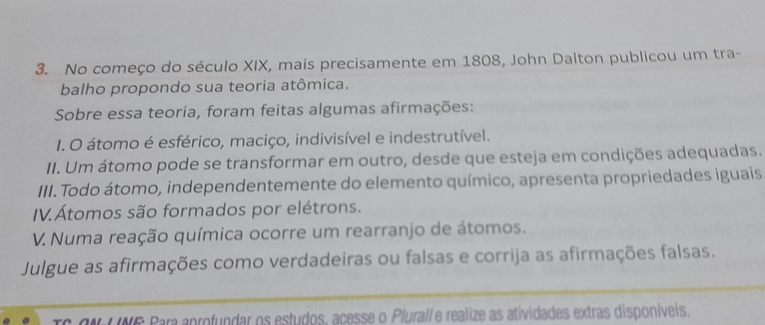 No começo do século XIX, mais precisamente em 1808, John Dalton publicou um tra- 
balho propondo sua teoria atômica. 
Sobre essa teoria, foram feitas algumas afirmações: 
I. O átomo é esférico, maciço, indivisível e indestrutível. 
II. Um átomo pode se transformar em outro, desde que esteja em condições adequadas. 
III. Todo átomo, independentemente do elemento químico, apresenta propriedades iguais 
IV. Átomos são formados por elétrons. 
V. Numa reação química ocorre um rearranjo de átomos. 
Julgue as afirmações como verdadeiras ou falsas e corrija as afirmações falsas. 
CNI NE Para aprofundar os estudos, acesse o Plurall e realize as atividades extras disponíveis.