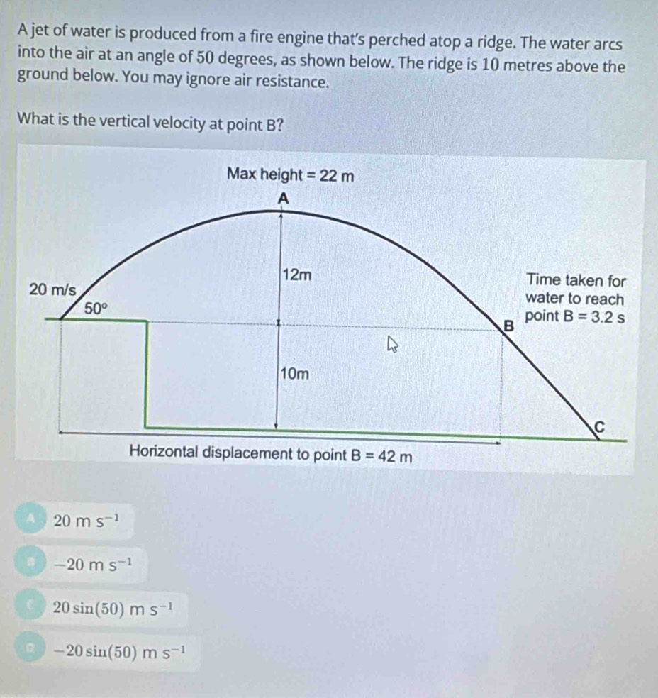 A jet of water is produced from a fire engine that's perched atop a ridge. The water arcs
into the air at an angle of 50 degrees, as shown below. The ridge is 10 metres above the
ground below. You may ignore air resistance.
What is the vertical velocity at point B?
A 20ms^(-1)
-20ms^(-1)
C 20sin (50)ms^(-1)
B -20sin (50)ms^(-1)