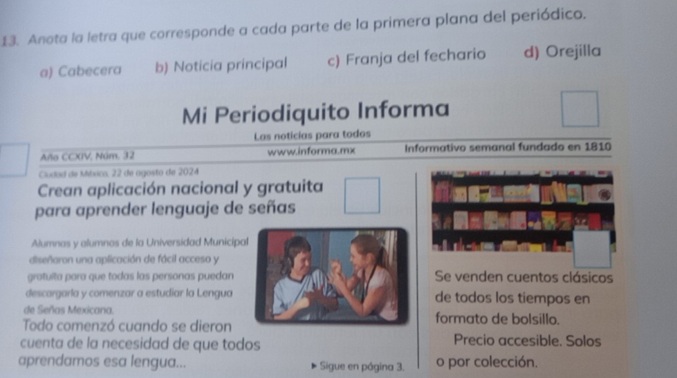 Anota la letra que corresponde a cada parte de la primera plana del periódico.
a) Cabecera b) Noticia principal c) Franja del fechario d) Orejilla
Mi Periodiquito Informa
Las noticias para todos
Año CCXIV, Núm. 32 www.informa.mx Informativo semanal fundado en 1810
Cludad de México, 22 de agosto de 2024
Crean aplicación nacional y gratuita
para aprender lenguaje de señas
Alumnas y alumnos de la Universidad Municipa
diseñaron una aplicación de fácil acceso y
gratuíta para que todas las personas puedanSe venden cuentos clásicos
descargarla y comenzar a estudiar la Lenguade todos los tiempos en
de Señas Mexicana.formato de bolsillo.
Todo comenzó cuando se dieron
cuenta de la necesidad de que todos
Precio accesible. Solos
aprendamos esa lengua... Sigue en página 3. o por colección.