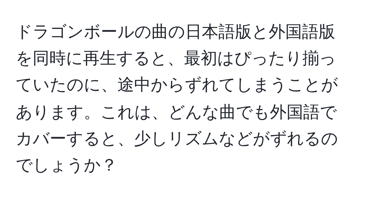 ドラゴンボールの曲の日本語版と外国語版を同時に再生すると、最初はぴったり揃っていたのに、途中からずれてしまうことがあります。これは、どんな曲でも外国語でカバーすると、少しリズムなどがずれるのでしょうか？