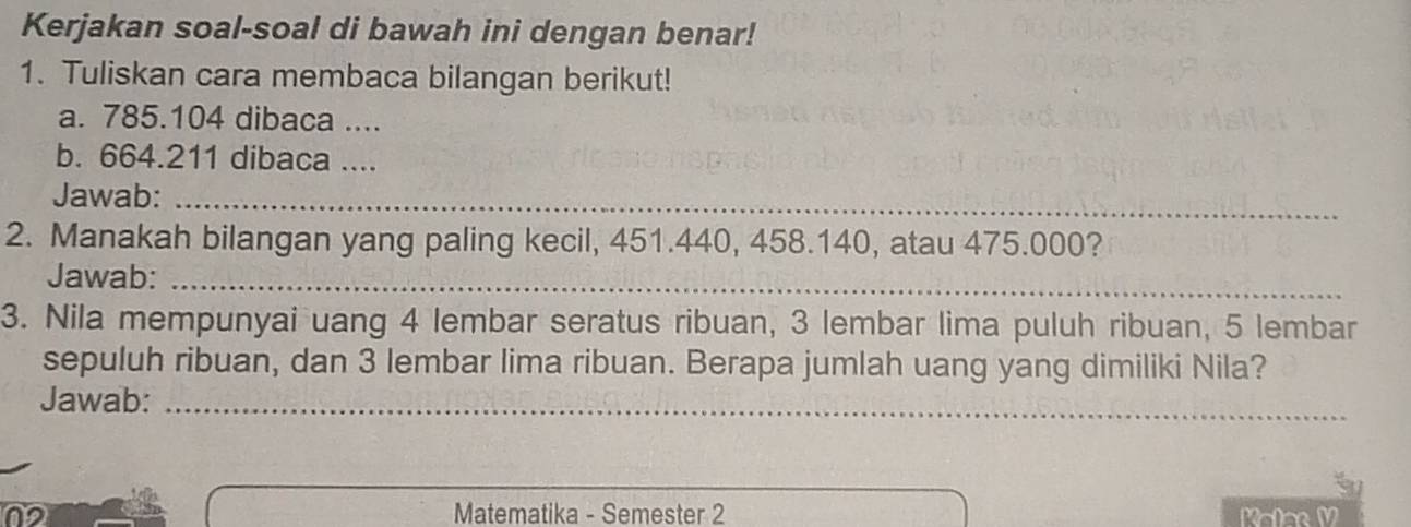 Kerjakan soal-soal di bawah ini dengan benar! 
1. Tuliskan cara membaca bilangan berikut! 
a. 785.104 dibaca .... 
b. 664.211 dibaca .... 
Jawab:_ 
2. Manakah bilangan yang paling kecil, 451.440, 458.140, atau 475.000? 
Jawab:_ 
3. Nila mempunyai uang 4 lembar seratus ribuan, 3 lembar lima puluh ribuan, 5 lembar 
sepuluh ribuan, dan 3 lembar lima ribuan. Berapa jumlah uang yang dimiliki Nila? 
Jawab:_ 
Matematika - Semester 2