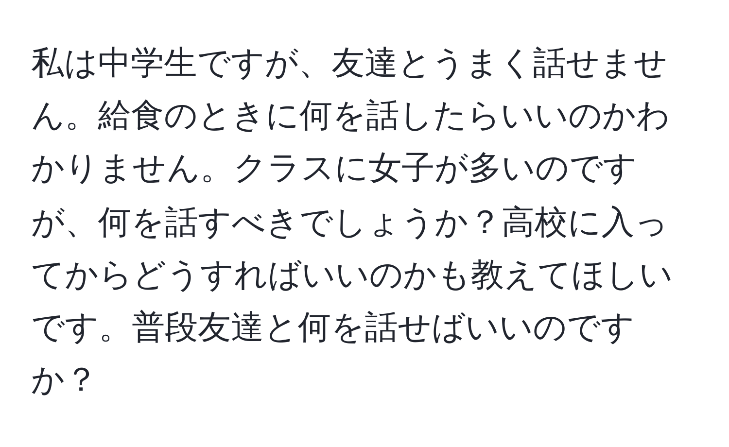 私は中学生ですが、友達とうまく話せません。給食のときに何を話したらいいのかわかりません。クラスに女子が多いのですが、何を話すべきでしょうか？高校に入ってからどうすればいいのかも教えてほしいです。普段友達と何を話せばいいのですか？