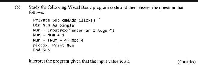 Study the following Visual Basic program code and then answer the question that 
follows: 
Private Sub cmdAdd_Click() 
Dim Num As Single 
Num = InputBox(“Enter an Integer”)
Num =Num+1
Num =(Num+4) mod 4 
picbox. Print Num 
End Sub 
Interpret the program given that the input value is 22. (4 marks)