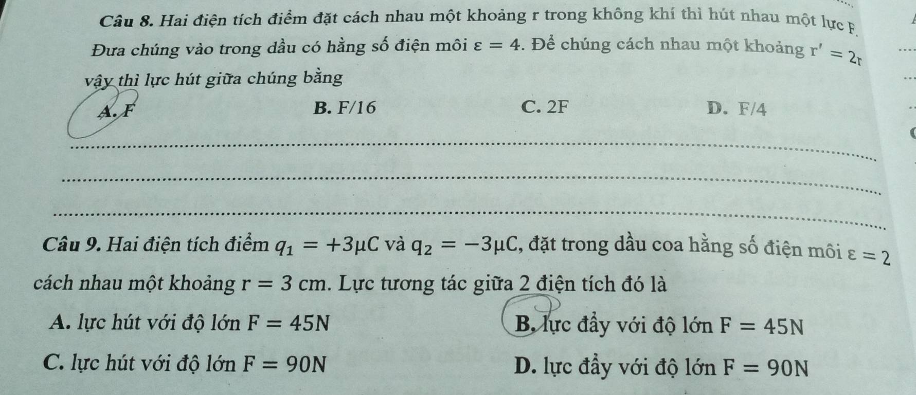 Hai điện tích điểm đặt cách nhau một khoảng r trong không khí thì hút nhau một lực F.
Đưa chúng vào trong dầu có hằng số điện môi varepsilon =4. Để chúng cách nhau một khoảng r'=2r
vậy thì lực hút giữa chúng bằng
B. F/16 C. 2F
AF D. F/4
_
_
_
Câu 9. Hai điện tích điểm q_1=+3mu C và q_2=-3mu C , đặt trong dầu coa hằng số điện môi ε =2
cách nhau một khoảng r=3cm. Lực tương tác giữa 2 điện tích đó là
A. lực hút với độ lớn F=45N B. lực đầy với độ lớn F=45N
C. lực hút với độ lớn F=90N D. lực đầy với độ lớn F=90N