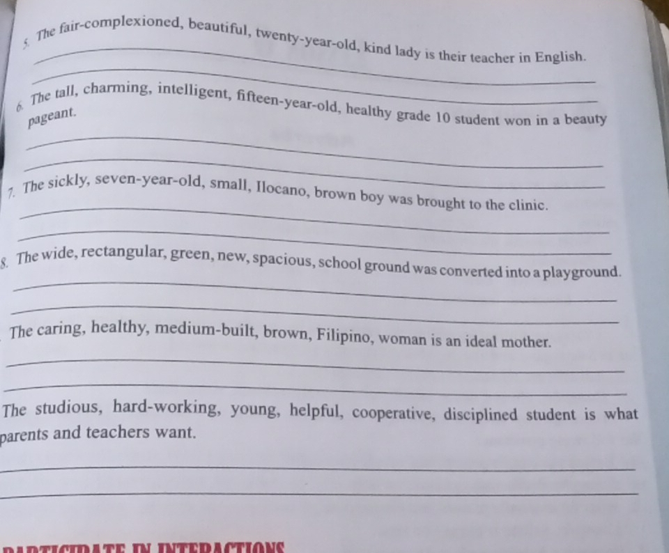 § The fair-complexioned, beautiful, twenty-year-old, kind lady is their teacher in English. 
_ 
6. The tall, charming, intelligent, fifteen-year-old, healthy grade 10 student won in a beauty 
_ 
pageant. 
_ 
_ 
7. The sickly, seven-year-old, small, Ilocano, brown boy was brought to the clinic. 
_ 
_ 
8. The wide, rectangular, green, new, spacious, school ground was converted into a playground. 
_ 
The caring, healthy, medium-built, brown, Filipino, woman is an ideal mother. 
_ 
_ 
The studious, hard-working, young, helpful, cooperative, disciplined student is what 
parents and teachers want. 
_ 
_