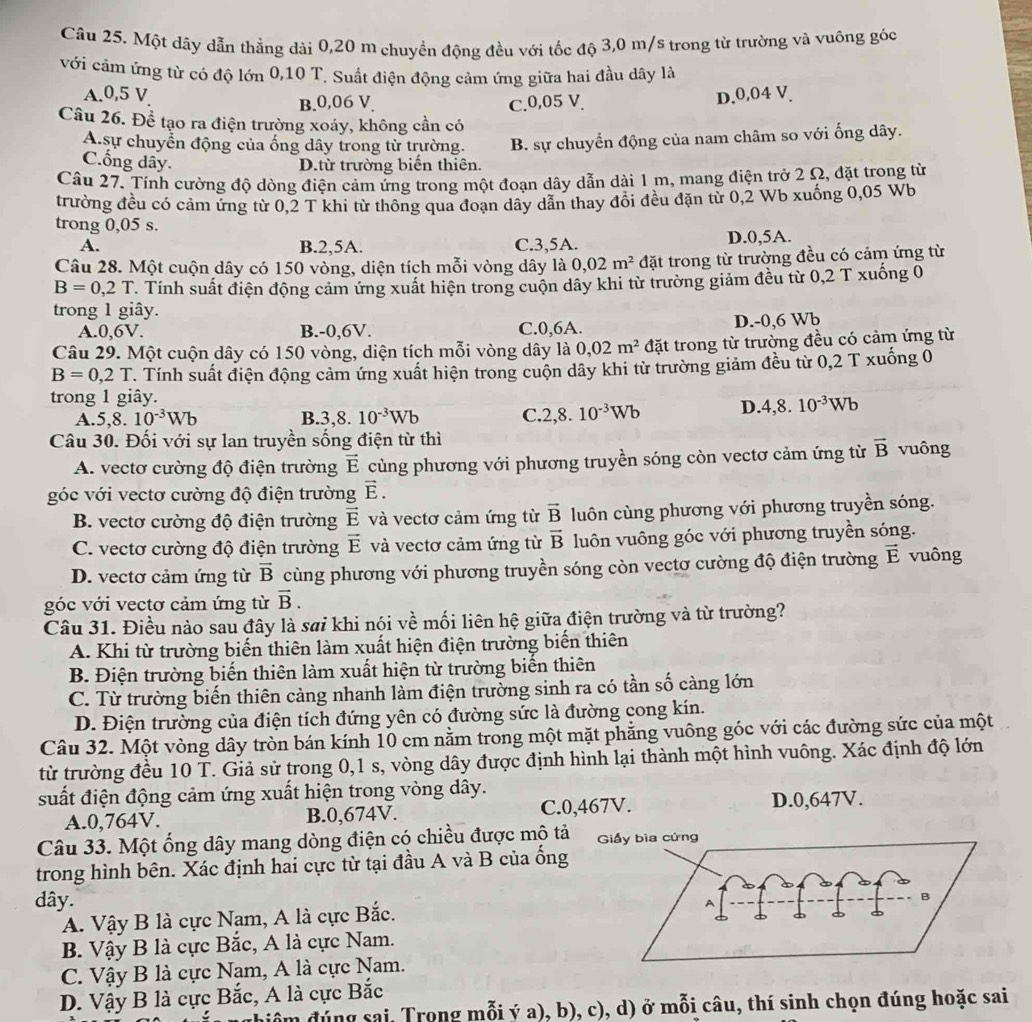 Một dây dẫn thẳng dài 0,20 m chuyền động đều với tốc độ 3,0 m/s trong từ trường và vuông góc
với cảm ứng từ có độ lớn 0,10 T. Suất điện động cảm ứng giữa hai đầu dây là
A.0,5 V B.0,06 V. C.0,05 V.
D.0,04 V.
Câu 26. Để tạo ra điện trường xoáy, không cần có
A.sự chuyển động của ống dây trong từ trường. B. sự chuyển động của nam châm so với ống dây.
Cống dây. D.từ trường biến thiên.
Câu 27. Tính cường độ dòng điện cảm ứng trong một đoạn dây dẫn dài 1 m, mang điện trở 2 Ω, đặt trong từ
trường đều có cảm ứng từ 0,2 T khi từ thông qua đoạn dây dẫn thay đổi đều đặn từ 0,2 Wb xuống 0,05 Wb
trong 0,05 s.
A. B.2,5A. C.3,5A. D.0,5A.
Câu 28. Một cuộn dây có 150 vòng, diện tích mỗi vòng dây là 0,02m^2 đặt trong từ trường đều có cảm ứng từ
B=0,2T. Tính suất điện động cảm ứng xuất hiện trong cuộn dây khi từ trường giảm đều từ 0,2 T xuống 0
trong 1 giây.
A.0,6V. B.-0,6V. C.0,6A. D.-0,6 Wb
Câu 29. Một cuộn dây có 150 vòng, diện tích mỗi vòng dây là 0,02m^2 đặt trong từ trường đều có cảm ứng từ
B=0,2T T. Tính suất điện động cảm ứng xuất hiện trong cuộn dây khi từ trường giảm đều từ 0,2 T xuống 0
trong 1 giây.
A.5,8. 10^(-3)Wb B.3,8. 10^(-3)Wb C. 2,8.10^(-3)Wb D. 4,8.10^(-3)Wb
Câu 30. Đối với sự lan truyền sống điện từ thì vuông
A. vectơ cường độ điện trường vector E cùng phương với phương truyền sóng còn vectơ cảm ứng từ vector B
góc với vectơ cường độ điện trường vector E.
B. vectơ cường độ điện trường vector E và vectơ cảm ứng từ vector B luôn cùng phương với phương truyền sóng.
C. vectơ cường độ điện trường vector E và vectơ cảm ứng từ overline B luôn vuông góc với phương truyền sóng.
D. vectơ cảm ứng từ vector B cùng phương với phương truyền sóng còn vectơ cường độ điện trường vector E vuông
góc với vectơ cảm ứng từ vector B.
Câu 31. Điều nào sau đây là sai khi nói về mối liên hệ giữa điện trường và từ trường?
A. Khi từ trường biến thiên làm xuất hiện điện trường biến thiên
B. Điện trường biến thiên làm xuất hiện từ trường biến thiên
C. Từ trường biến thiên càng nhanh làm điện trường sinh ra có tần số càng lớn
D. Điện trường của điện tích đứng yên có đường sức là đường cong kín.
Câu 32. Một vòng dây tròn bán kính 10 cm nằm trong một mặt phẳng vuông góc với các đường sức của một
từ trường đều 10 T. Giả sử trong 0,1 s, vòng dây được định hình lại thành một hình vuông. Xác định độ lớn
suất điện động cảm ứng xuất hiện trong vòng dây.
A.0,764V. B.0,674V. C.0,467V. D.0,647V.
Câu 33. Một ống dây mang dòng điện có chiều được mộ t
trong hình bên. Xác định hai cực từ tại đầu A và B của ồng
dây.
A. Vậy B là cực Nam, A là cực Bắc.
B. Vậy B là cực Bắc, A là cực Nam.
C. Vậy B là cực Nam, A là cực Nam.
D. Vậy B là cực Bắc, A là cực Bắc
đhiểm đúng sai, Trong mỗi ý a), b), c), d) ở mỗi câu, thí sinh chọn đúng hoặc sai