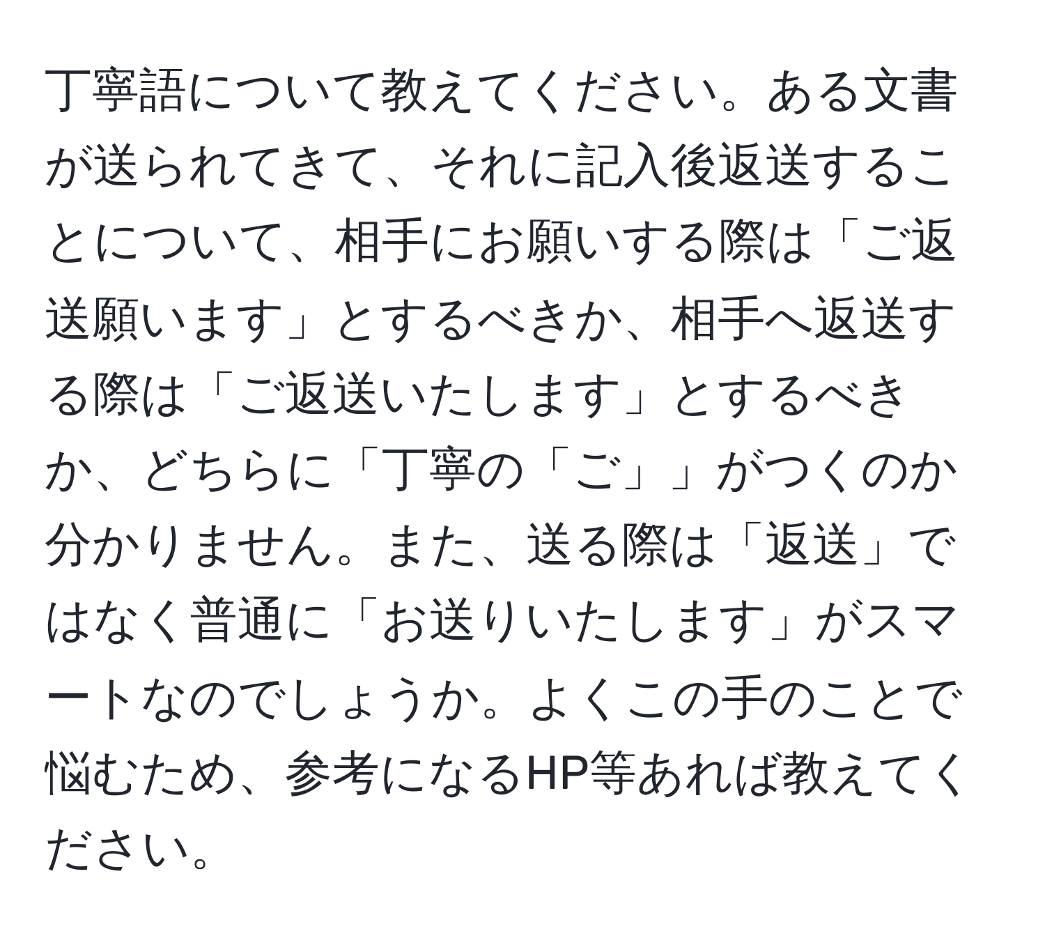 丁寧語について教えてください。ある文書が送られてきて、それに記入後返送することについて、相手にお願いする際は「ご返送願います」とするべきか、相手へ返送する際は「ご返送いたします」とするべきか、どちらに「丁寧の「ご」」がつくのか分かりません。また、送る際は「返送」ではなく普通に「お送りいたします」がスマートなのでしょうか。よくこの手のことで悩むため、参考になるHP等あれば教えてください。