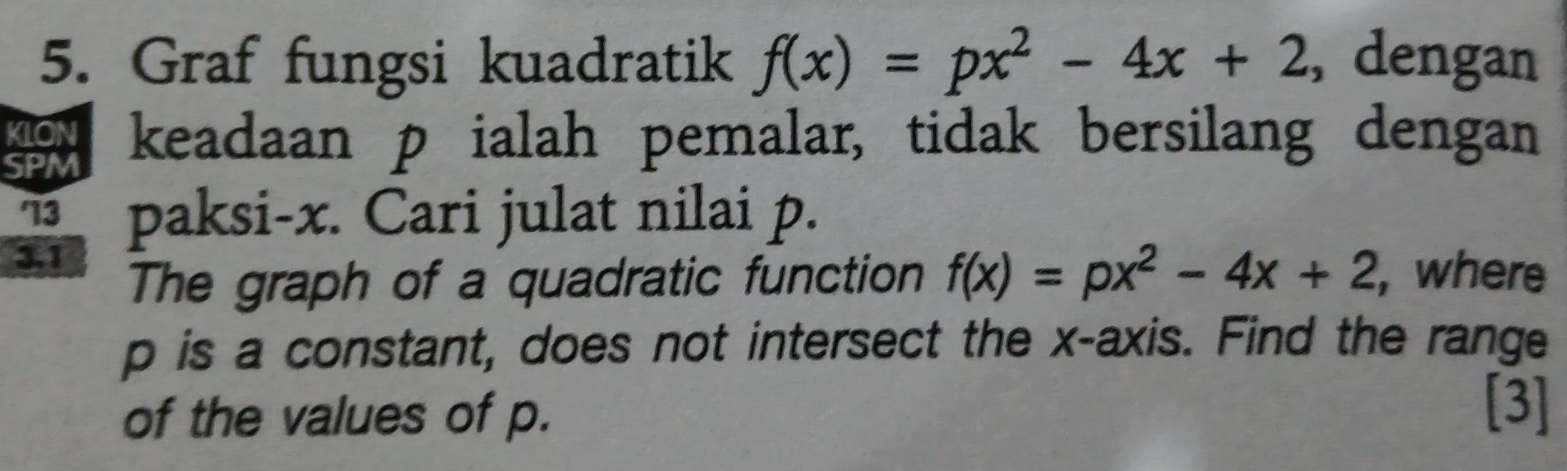 Graf fungsi kuadratik f(x)=px^2-4x+2 , dengan 
KLON 
SPM keadaan p ialah pemalar, tidak bersilang dengan 
' 13 paksi- x. Cari julat nilai p. 
3.1 
The graph of a quadratic function f(x)=px^2-4x+2 , where
p is a constant, does not intersect the x-axis. Find the range 
of the values of p. 
[3]