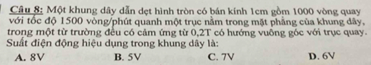 Một khung dây dẫn dẹt hình tròn có bán kính 1cm gồm 1000 vòng quay
với tốc độ 1500 vòng /phút quanh một trục nằm trong mặt phẳng của khung dây,
trong một từ trường đều có cảm ứng từ 0,2T có hướng vuông góc với trục quay.
Suất điện động hiệu dụng trong khung dây là:
A. 8V B. 5V C. 7V D. 6V