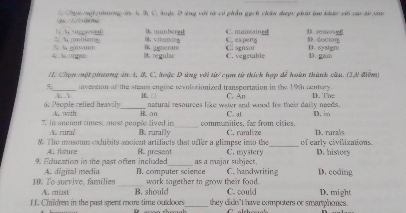 Chọn một phiương án A, B, C. hoặc Đ ứng với từ có phần gạch chân được phát âm khác với các từ còn
lại, (1,0 điểm)
1; A. suggested B. numbered C. maintained D. removed
2. A. problems B. vitaming C. experts D. doctors
3. A. elevator B. generate C. sensor D. system
4. A. organ B. regular C. vegetable D. gain
II. Chọn một phương án A, B, C, hoặc D ứng với từ/ cụm từ thích hợp để hoàn thành câu. (3,0 điểm)
5._ invention of the steam engine revolutionized transportation in the 19th century.
A. A B. ₹ C. An D. The
6. People relied heavily_ natural resources like water and wood for their daily needs.
A. with B. on C. at D. in
7. In ancient times, most people lived in_ communities, far from cities.
A. rural B. rurally C. ruralize D. rurals
8. The museum exhibits ancient artifacts that offer a glimpse into the_ of early civilizations.
A. future B. present C. mystery D. history
9. Education in the past often included_ as a major subject.
A. digital media B. computer science C. handwriting D. coding
10. To survive, families _work together to grow their food.
A. must B. should C. could D. might
11. Children in the past spent more time outdoors_ they didn’t have computers or smartphones.
D even thouch Calthough