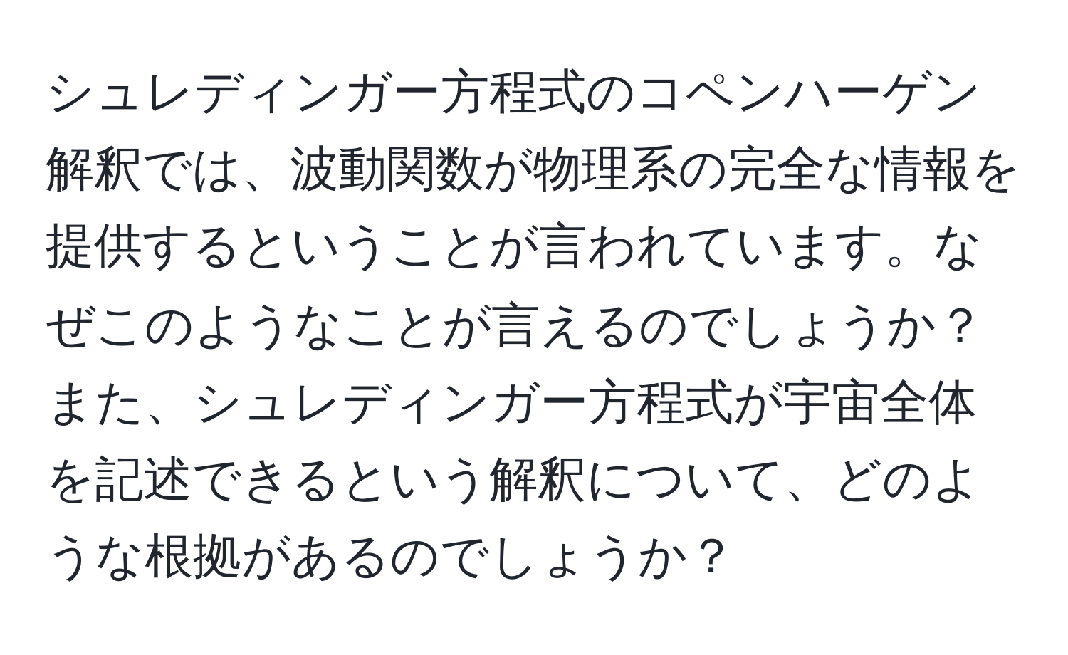 シュレディンガー方程式のコペンハーゲン解釈では、波動関数が物理系の完全な情報を提供するということが言われています。なぜこのようなことが言えるのでしょうか？また、シュレディンガー方程式が宇宙全体を記述できるという解釈について、どのような根拠があるのでしょうか？