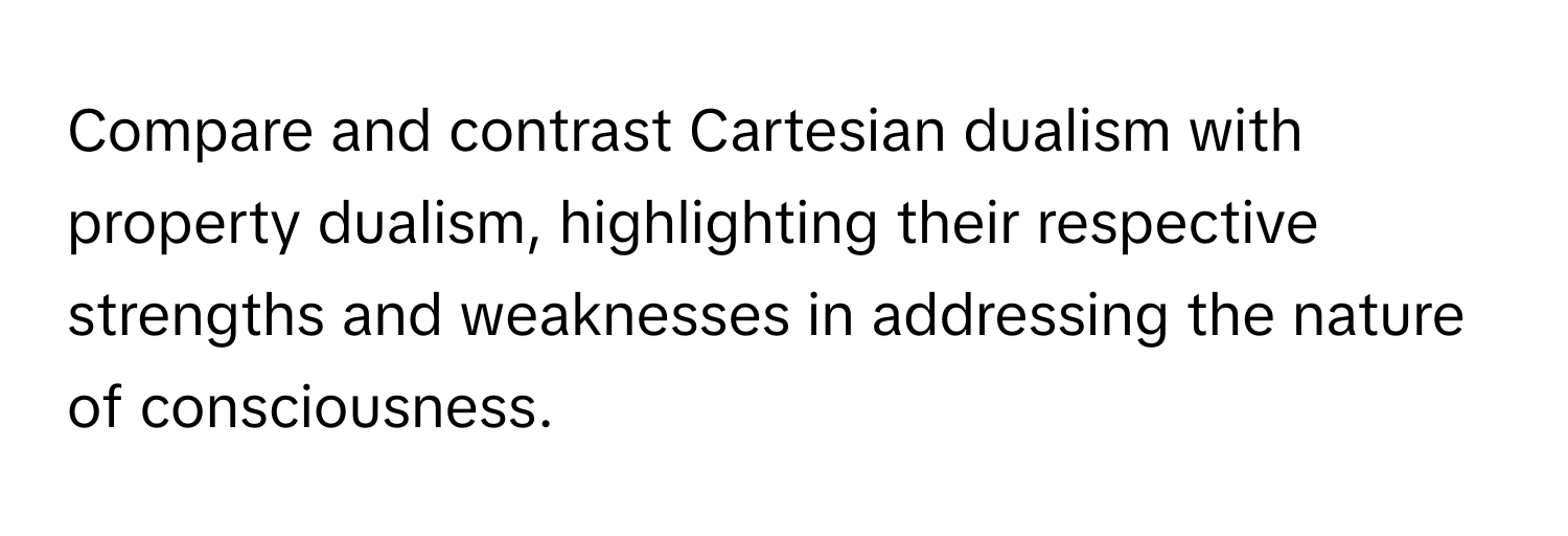 Compare and contrast Cartesian dualism with property dualism, highlighting their respective strengths and weaknesses in addressing the nature of consciousness.