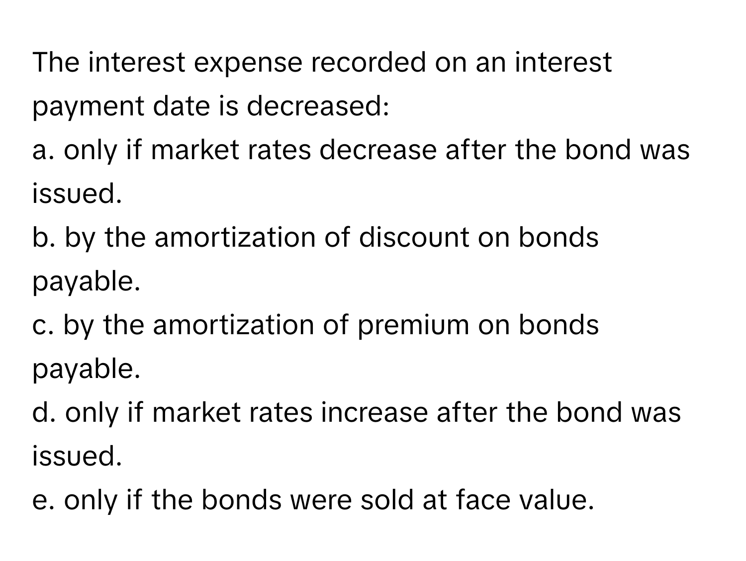 The interest expense recorded on an interest payment date is decreased:
a. only if market rates decrease after the bond was issued.
b. by the amortization of discount on bonds payable.
c. by the amortization of premium on bonds payable.
d. only if market rates increase after the bond was issued.
e. only if the bonds were sold at face value.