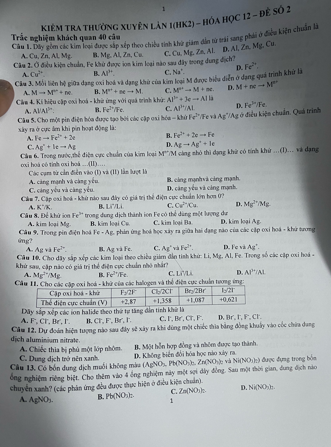 KiÊM TRA thườnG XUyÊn làn 1(hK2) - hóa họC 12 - ĐÊ Số 2
Trắc nghiệm khách quan 40 câu
Câu 1. Dãy gồm các kim loại được sắp xếp theo chiều tính khử giảm dần từ trái sang phải ở điều kiện chuẩn là
A. Cu, Zn, Al, Mg. B. Mg, Al, Zn, Cu. C. Cu, Mg, Zn, Al. D. Al, Zn, Mg, Cu.
Câu 2. Ở điều kiện chuẩn, Fe khử được ion kim loại nào sau đây trong dung dịch?
D. Fe^(2+).
A. Cu^(2+). B. Al^(3+). C. Na^+.
Câu 3. Mối liên hệ giữa dạng oxi hoá và dạng khử của kim loại M được biểu diễn ở dạng quá trình khử là
A. Mto M^(n+)+ne. B. M^(n+)+neto M. C. M^(n+)to M+ne. D. M+neto M^(n+)
Câu 4. Kí hiệu cặp oxi hoá - khử ứng với quá trình khử: A .l^(3+)+3eto Alla
A. Al/Al^(3+). B. Fe^(2+)/Fe. C. Al^(3+)/Al.
D. Fe^(3+)/Fe.
Câu 5. Cho một pin điện hóa được tạo bởi các cặp oxi hóa - khử Fe^(2+) /Fe và Ag^+/Ag ở điều kiện chuẩn. Quá trình
xây ra ở cực âm khi pin hoạt động là:
A. Feto Fe^(2+)+2e
B. Fe^(2+)+2eto Fe
C. Ag^++1eto Ag
D. Agto Ag^++1e
Câu 6. Trong nước,thế điện cực chuẩn của kim loại M^(n+) T/M càng nhỏ thì dạng khử có tính khử .(I)... và dạng
oxi hoá có tính oxi hoá …(II)…
Các cụm từ cần điền vào (I) và (II) lần lượt là
A. càng mạnh và càng yếu. B. càng mạnhvà càng mạnh.
C. càng yếu và càng yếu. D. càng yếu và càng mạnh.
Câu 7. Cặp oxi hoá - khử nào sau đây có giá trị thế điện cực chuẩn lớn hơn 0?
A. K^+/K. B. Li^+/ Li. C. Cu^(2+)/Cu. D. Mg^(2+)/Mg.
Câu 8. Để khử ion Fe^3 ** trong dung dịch thành ion Fe có thể dùng một lượng dư
A. kim loại Mg. B. kim loại Cu. C. kim loại Ba. D. kim loại Ag.
Câu 9. Trong pin điện hoá Fe - Ag, phản ứng hoá học xảy ra giữa hai dạng nào của các cặp oxi hoá - khử tương
ứng?
A. Ag và Fe^(2+). B. Ag và Fe. C. Ag^+ và Fe^(2+). D. Fe và Ag⁺.
Câu 10. Cho dãy sắp xếp các kim loại theo chiều giảm dần tính khử: Li, Mg, Al, Fe. Trong số các cặp oxi hoá -
khử sau, cặp nào có giá trị thế điện cực chuẩn nhỏ nhất?
C.
A. Mg^(2+)/Mg. B. Fe^(2+) Fe. Li^+/Li.
D. Al^(3+)/Al.
Câu 11. Cho các cặp  hoá - khử của các halogen và thế điện cực chuẩn tương ứng:
Dãy sắp xwidehat e ép các ion halide theo thứ tự tăng dần tính khử là
A. F, Cl', Br, I. B. Cl⁻, F⁻, Br⁻, I. C. I, Br⁻, Cl, F⁻. D. Br⁻, I, F⁻, Cl⁻.
Câu 12. Dự đoán hiện tượng nào sau đây sẽ xảy ra khi dùng một chiếc thìa bằng đồng khuấy vào cốc chứa dung
dịch aluminium nitrate.
A. Chiếc thìa bị phủ một lớp nhôm. B. Một hỗn hợp đồng và nhôm được tạo thành.
C. Dung dịch trở nên xanh. D. Không biến đổi hóa học nào xảy ra.
Câu 13. Có bốn dung dịch muối không màu (AgNO_3,Pb(NO_3)_2,Zn(NO_3)_2 và Ni(NO_3)_2) được đựng trong bốn
ống nghiệm riêng biệt. Cho thêm vào 4 ống nghiệm này một sợi dây đồng. Sau một thời gian, dung dịch nào
chuyển xanh? (các phản ứng đều được thực hiện ở điều kiện chuẩn).
D. Ni(NO_3)_2.
B. Pb(NO_3)_2.
C. Zn(NO_3)_2.
A. AgNO_3. 1