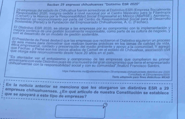 Reciben 29 empresas chihuahuenses ''Distintivo ESR 2020''
29 empresas del estado de Chihuahua fueron acreedoras al Distintivo ESR (Empresa Socialmente
Responsable) 2020, insignia cedida a nivel nacional por el Centro Mexicano para la Filantropía
(Cemefi) y la Alianza por la Responsabilidad Social Empresarial en México (AliaRSE), Asimismo.
recibierón un reconocimiento por parte del Centro de Responsabilidad Social para él Desarrollo
Sostenible (Persé) y la Fundación del Empresariado Chihuahuense, A. C. (Fechac).
El Distintivo ESR 2020, se otorga a las empresas por su compromiso con la implementación y
mejora continua de una gestión socialmente responsable, como parte de su cultura de negocio, y
con el desarrollo de un modelo de gestión sostenible.
El Presidente de Persé destacó que las empresas que recibieron el Distintivo siguieron un proceso
de seis meses para demostrar que realizan buenas prácticas en los temas de calidad de vida,
ética empresarial, cuidado y preservación del medio ambiente y apoyo a la comunidad. Y agregó
que Fechac y Persé son los únicos aliados de Cemefi en el estado de Chihuahua, asociación cívil
que otorga este reconocimiento desde hace 20 años en el país.
"Es alentador ver el entusiasmo y compromiso de las empresas que cumplieron su primer
aniversario con este Distintivo pues es una muestra del gran compromiso que tiene el empresariado
chihuahuense con la responsabilidad social y con su comunidad"finalizó Francisco Santini.
https://referente.mx/@referente/reciben-29-empresas-chihushuenses-distintivo-esr-2020
Consultado el 23/noviembre/2020
Texto adaptado para fines didácticos MEAD
En la noticia anterior se menciona que les otorgaron un distintivo ESR a 29
empresas chihuahuenses. ¿En qué artículo de nuestra Constitución se establece
que se apoyará a este tipo de empresas?