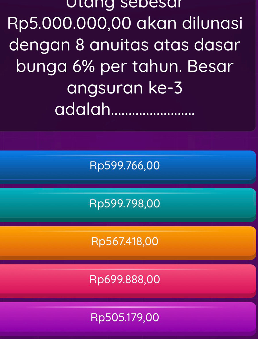 Otang sebesar
Rp5.000.000,00 akan dilunasi
dengan 8 anuitas atas dasar
bunga 6% per tahun. Besar
angsuran ke -3
adalah.
Rp599.766,00
Rp599.798,00
Rp567.418,00
Rp699.888,00
Rp505.179,00