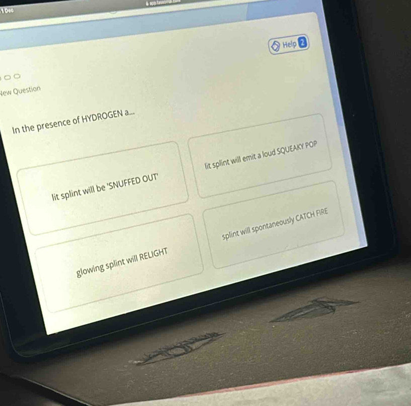 sop tessoma 
1Dec
Help 2
New Question
In the presence of HYDROGEN a...
lit splint will be 'SNUFFED OUT' lit splint will emit a loud SQUEAKY POP
glowing splint will RELIGHT splint will spontaneously CATCH FIRE