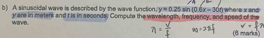 A sinusoidal wave is described by the wave function, y=0.25sin (0.6x-30t) where x and
y are in meters and f is in seconds. Compute the wavelength, frequency, and speed of the 
wave. 
(6 marks)