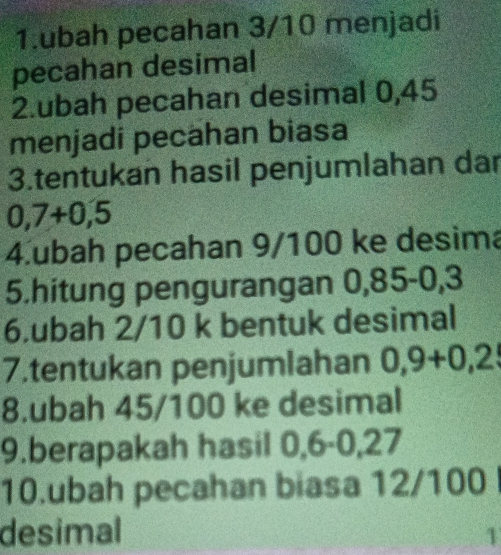 ubah pecahan 3/10 menjadi 
pecahan desimal 
2.ubah pecahan desimal 0,45
menjadi pecahan biasa 
3.tentukan hasil penjumlahan dar
0,7+0,5
4.ubah pecahan 9/100 ke desima 
5.hitung pengurangan 0,85-0,3
6.ubah 2/10 k bentuk desimal 
7.tentukan penjumlahan 0,9+0,2
8.ubah 45/100 ke desimal 
9.berapakah hasil 0,6-0,27
10.ubah pecahan biasa 12/100
desimal 1