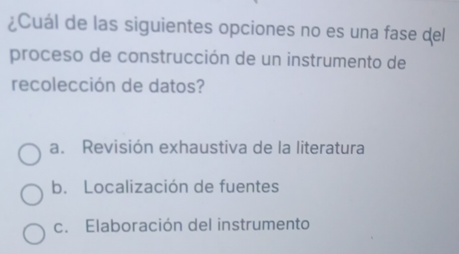 ¿Cuál de las siguientes opciones no es una fase del
proceso de construcción de un instrumento de
recolección de datos?
a. Revisión exhaustiva de la literatura
b. Localización de fuentes
c. Elaboración del instrumento