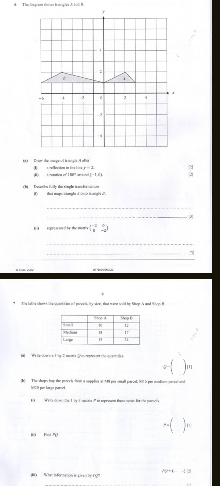 The diagram shows triangles A and B
(a) Draw the image of triangle A after 
(i) a reflection in the line y=2, 
[2] 
(ii) a rotation of 180° aroun I(-1,0). [2] 
(b) Describe fully the single transformation 
(i) that maps triangle A onto triangle B, 
_ 
_. [3] 
(ii) represented by the matrix beginpmatrix -2&0 0&-2endpmatrix. 
_ 
_[3] 
_ 
@ ECol 2022 
7 The table shows the quantities of parcels, by size, that were sold by Shop A and Shop B. 
(a) Write down a 3 by 2 matrix Ω to represent the quantities.
ρ= [1] 
(b) The shops buy the parcels from a supplier at M8 per small parcel, M15 per medium parcel and
M20 per large parcel. 
(i) Write down the 1 by 3 matrix P to represent these costs for the parcels.
P=() [1] 
(ii) Find PQ.
PQ=(·s ·s )[2]
(iii) What information is given by PQ?