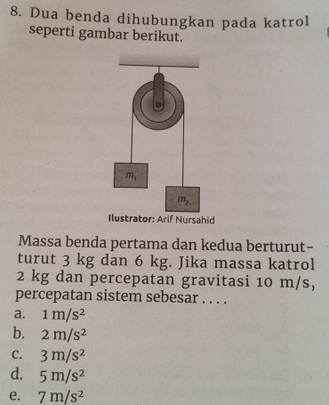 Dua benda dihubungkan pada katrol
seperti gambar berikut.
Massa benda pertama dan kedua berturut-
turut 3 kg dan 6 kg. Jika massa katrol
2 kg dan percepatan gravitasi 10 m/s,
percepatan sistem sebesar . . . .
a. 1m/s^2
b. 2m/s^2
C. 3m/s^2
d. 5m/s^2
e. 7m/s^2