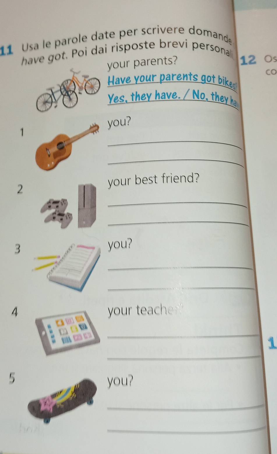 Usa le parole date per scrivere domande 
have got. Poi dai risposte brevi persona 
your parents? 
12 ○s 
CO 
Have your parents got bikes 
Yes, they have. / No, they h 
1you? 
_ 
_ 
_ 
2 
your best friend? 
_ 
3 
you? 
_ 
_ 
4 your teacher? 
_ 
_ 
1 
5 
you? 
_ 
_