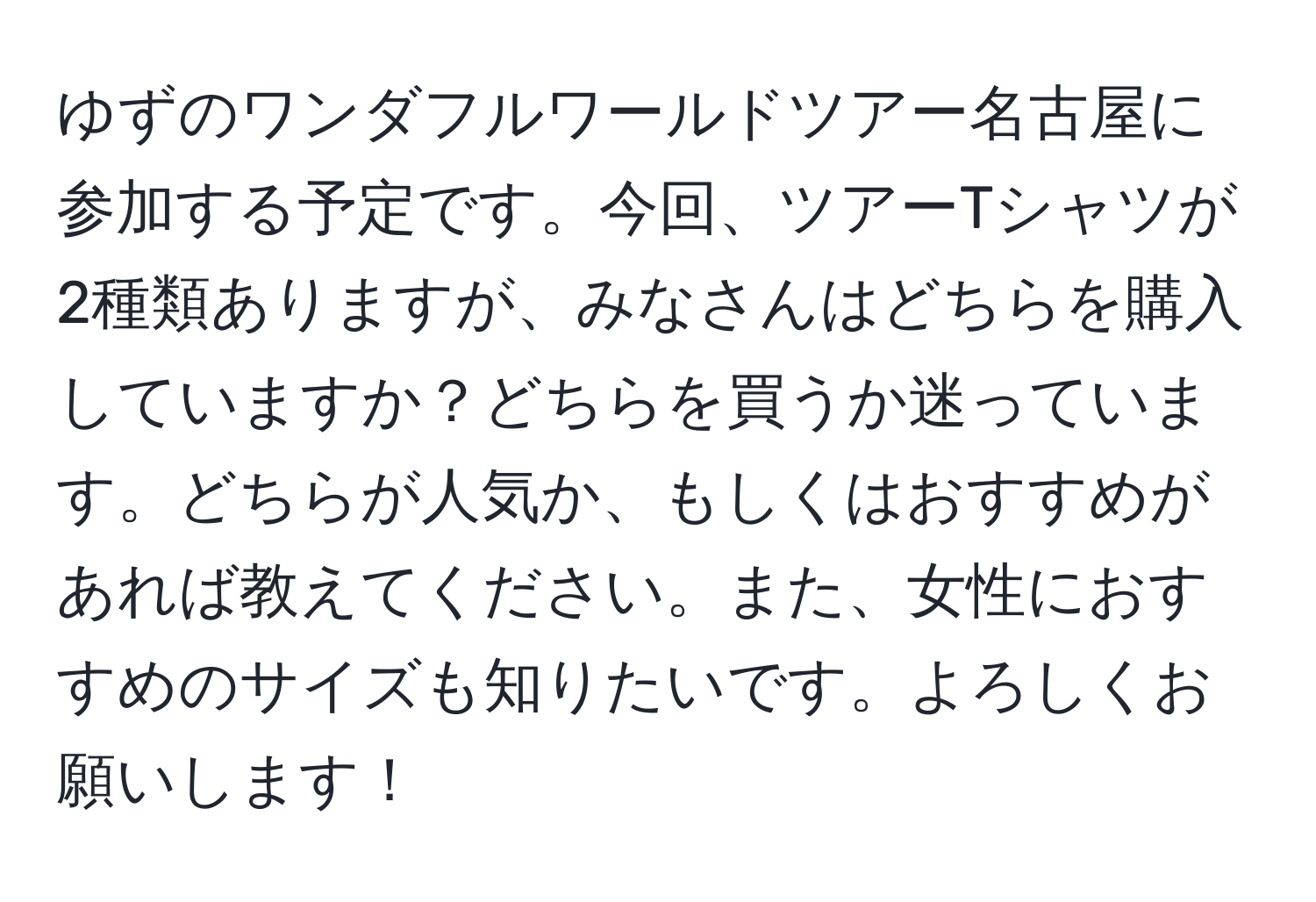 ゆずのワンダフルワールドツアー名古屋に参加する予定です。今回、ツアーTシャツが2種類ありますが、みなさんはどちらを購入していますか？どちらを買うか迷っています。どちらが人気か、もしくはおすすめがあれば教えてください。また、女性におすすめのサイズも知りたいです。よろしくお願いします！