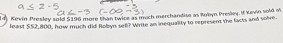 Kevin Presley sold $196 more than twice as much merchandise as Robyn Presley. If Kevin sold at 
least $52,800, how much did Robyn sell? Write an inequality to represent the facts and solve.