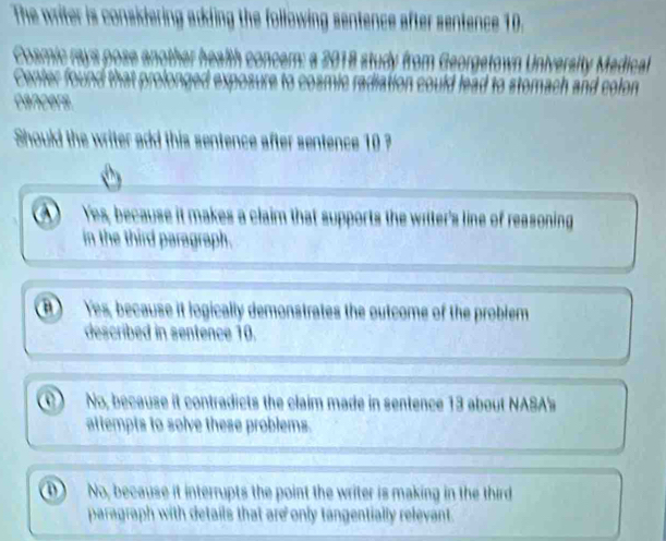 The writer is considering adding the following sentence after sentence 10.
smic rav s pose a 2018 study from Georgetown University Medica
Center found th
cancers.
Should the writer add this sentence after sentence 10 ?
Yes, because it makes a claim that supports the witer's line of reasoning
in the third paragraph.
B) Yes, because it logically demonstrates the outcome of the problem
described in sentence 10.
No, because it contradicts the claim made in sentence 13 about NASA's
attempts to solve these problems.
No, because it interrupts the point the writer is making in the third
paragraph with details that are only tangentially relevant.