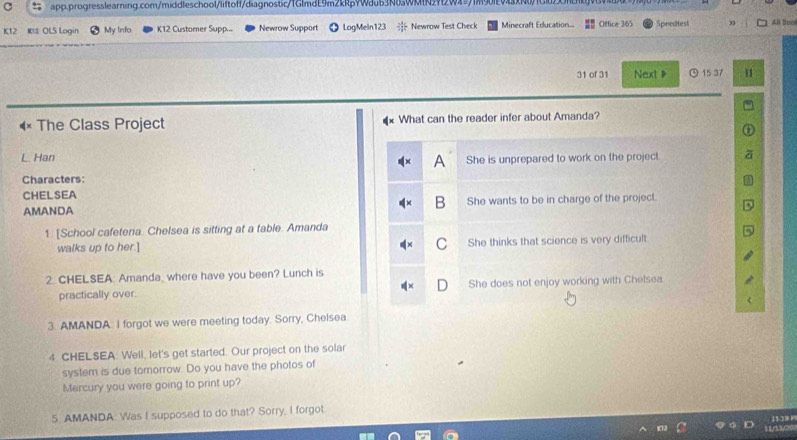 K12 K2 OLS Login My Info K12 Customer Supp... Newrow Support LogMeln123 Newrow Test Check Minecraft Education.. Office 365 Spreditest ” All Boo
31 of 31 Next 》 ) 15 37 11
The Class Project What can the reader infer about Amanda?
L Han She is unprepared to work on the project.
A
Characters:
CHELSEA
AMANDA She wants to be in charge of the project.
1. [School cafeteria. Chelsea is sitting at a table. Amanda
walks up to her.] She thinks that science is very difficult
2. CHELSEA. Amanda, where have you been? Lunch is
practically over. She does not enjoy working with Chefsea.
3. AMANDA. I forgot we were meeting today. Sorry, Chelsea
4 CHELSEA. Well, let's get started. Our project on the solar
system is due tomorrow. Do you have the photos of
Mercury you were going to print up?
5 AMANDA Was I supposed to do that? Sorry, I forgot
139