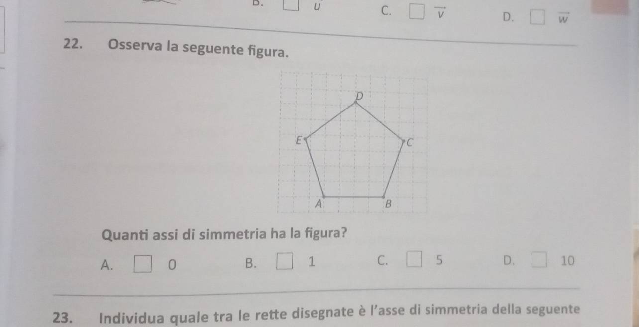 [ | u C. □ vector v □ vector w
D.
22. Osserva la seguente figura.
Quanti assi di simmetria ha la figura?
A. □ 0 B. □ 1 C. □ 5 D. □ 10
23. Individua quale tra le rette disegnate è l’asse di simmetria della seguente