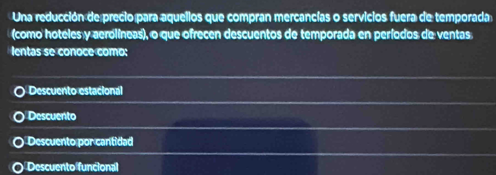 Una reducción de precio para aquellos que compran mercancías o servicios fuera de temporada
como hoteles y aerolíneas), o que ofrecen descuentos de temporada en períodos de ventas
lentas se conoce como:
Descuento estacional
Descuento
Descuento por cantidad
Descuento funcional