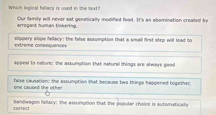 Which logical fallacy is used in the text?
Our family will never eat genetically modified food. It's an abomination created by
arrogant human tinkering.
slippery slope fallacy: the false assumption that a small first step will lead to
extreme consequences
appeal to nature: the assumption that natural things are always good
false causation: the assumption that because two things happened together,
one caused the other
bandwagon fallacy: the assumption that the popular choice is automatically
correct