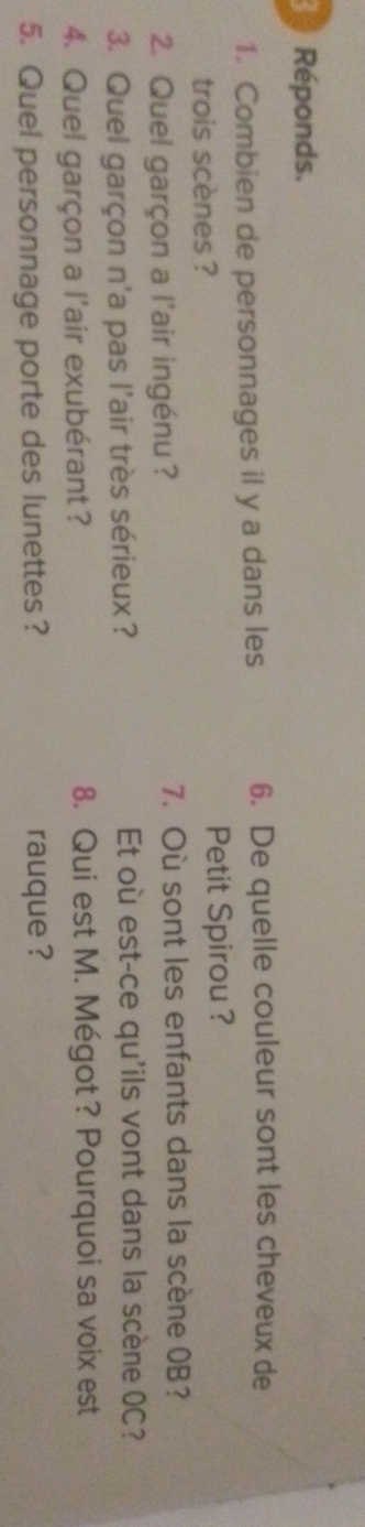 Réponds. 
1. Combien de personnages il y a dans les 6. De quelle couleur sont les cheveux de 
trois scènes ? Petit Spirou ? 
2. Quel garçon a l'air ingénu ? 7. Où sont les enfants dans la scène 0B? 
3. Quel garçon n'a pas l'air très sérieux? Et où est-ce qu'ils vont dans la scène OC? 
4. Quel garçon a l'air exubérant? 8. Qui est M. Mégot? Pourquoi sa voix est 
5. Quel personnage porte des lunettes ? rauque ?