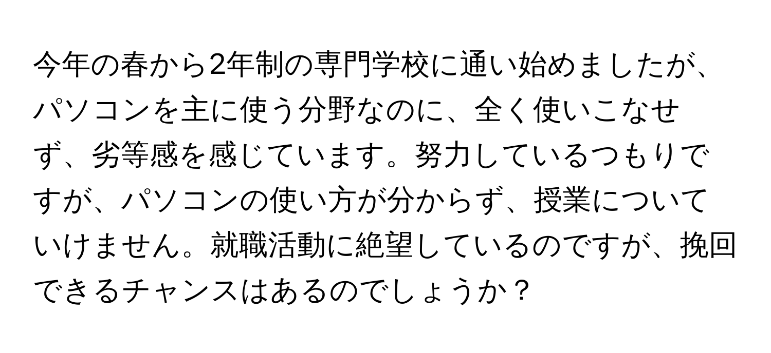 今年の春から2年制の専門学校に通い始めましたが、パソコンを主に使う分野なのに、全く使いこなせず、劣等感を感じています。努力しているつもりですが、パソコンの使い方が分からず、授業についていけません。就職活動に絶望しているのですが、挽回できるチャンスはあるのでしょうか？