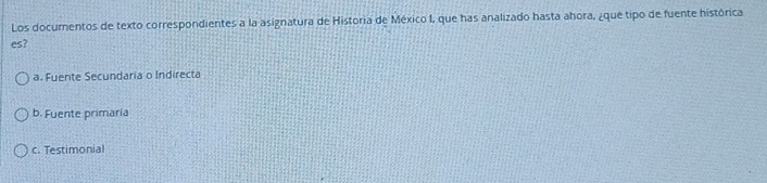 Los documentos de texto correspondientes a la asignatura de Historia de México I, que has analizado hasta ahora, ¿que tipo de fuente histórica
es?
a. Fuente Secundaria o Indirecta
b. Fuente primaría
c. Testimonial