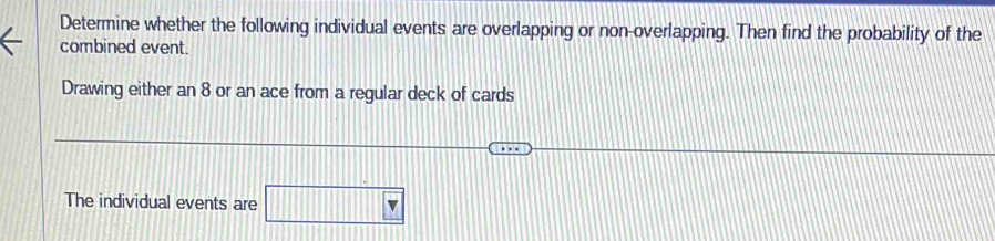 Determine whether the following individual events are overlapping or non-overlapping. Then find the probability of the 
combined event. 
Drawing either an 8 or an ace from a regular deck of cards 
The individual events are □ v